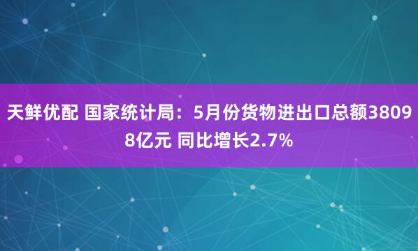天鲜优配 国家统计局：5月份货物进出口总额38098亿元 同比增长2.7%