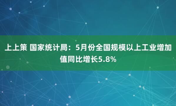 上上策 国家统计局：5月份全国规模以上工业增加值同比增长5.8%