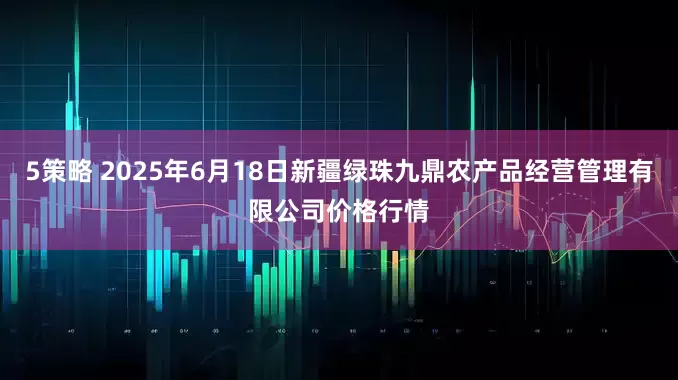5策略 2025年6月18日新疆绿珠九鼎农产品经营管理有限公司价格行情