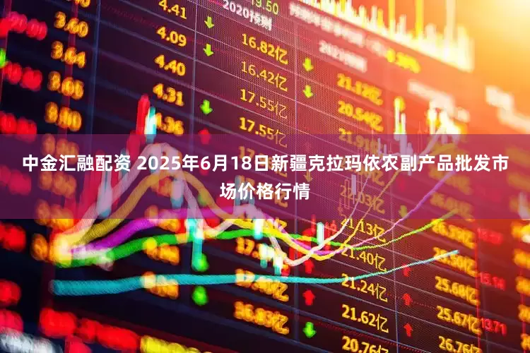 中金汇融配资 2025年6月18日新疆克拉玛依农副产品批发市场价格行情
