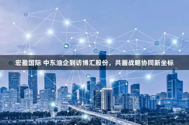 宏盈国际 中东油企到访博汇股份，共画战略协同新坐标