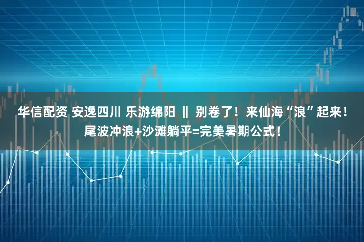 华信配资 安逸四川 乐游绵阳 ‖ 别卷了！来仙海“浪”起来！尾波冲浪+沙滩躺平=完美暑期公式！
