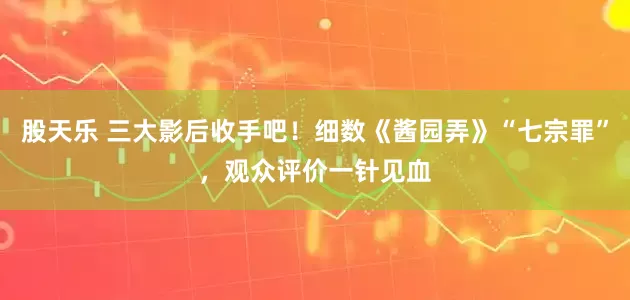 股天乐 三大影后收手吧！细数《酱园弄》“七宗罪”，观众评价一针见血