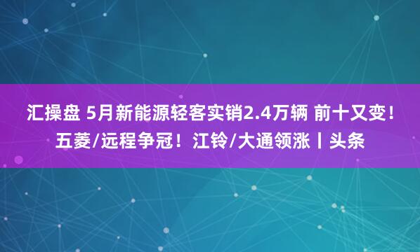 汇操盘 5月新能源轻客实销2.4万辆 前十又变！五菱/远程争冠！江铃/大通领涨丨头条