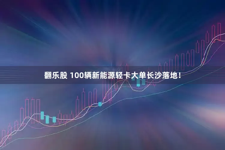 翻乐股 100辆新能源轻卡大单长沙落地！