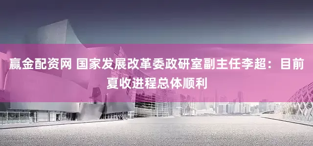 赢金配资网 国家发展改革委政研室副主任李超：目前夏收进程总体顺利