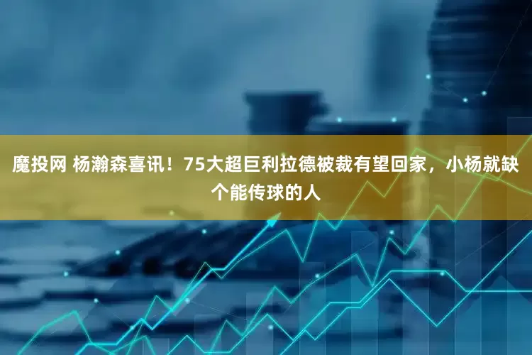 魔投网 杨瀚森喜讯！75大超巨利拉德被裁有望回家，小杨就缺个能传球的人