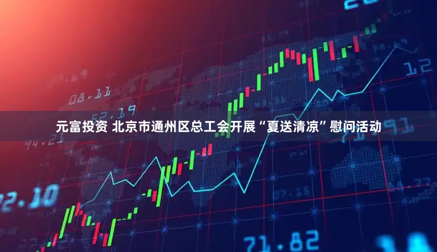 元富投资 北京市通州区总工会开展“夏送清凉”慰问活动