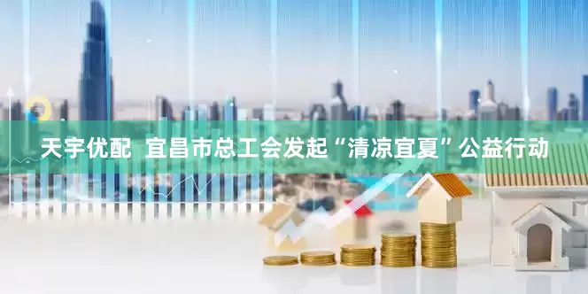 天宇优配  宜昌市总工会发起“清凉宜夏”公益行动