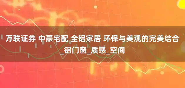 万联证券 中豪宅配 全铝家居 环保与美观的完美结合_铝门窗_质感_空间