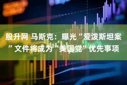 股升网 马斯克：曝光“爱泼斯坦案”文件将成为“美国党”优先事项