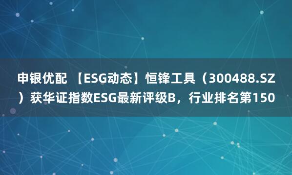 申银优配 【ESG动态】恒锋工具（300488.SZ）获华证指数ESG最新评级B，行业排名第150
