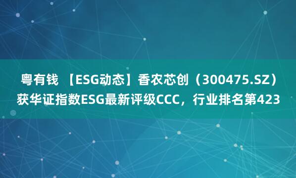 粤有钱 【ESG动态】香农芯创（300475.SZ）获华证指数ESG最新评级CCC，行业排名第423