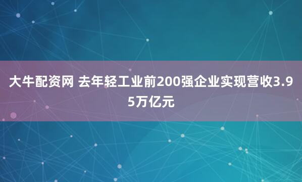 大牛配资网 去年轻工业前200强企业实现营收3.95万亿元