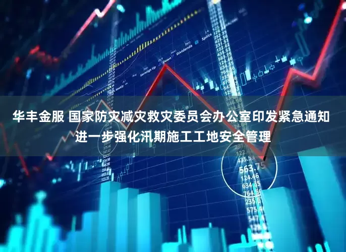 华丰金服 国家防灾减灾救灾委员会办公室印发紧急通知 进一步强化汛期施工工地安全管理