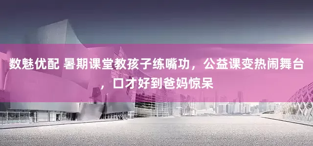 数魅优配 暑期课堂教孩子练嘴功，公益课变热闹舞台，口才好到爸妈惊呆