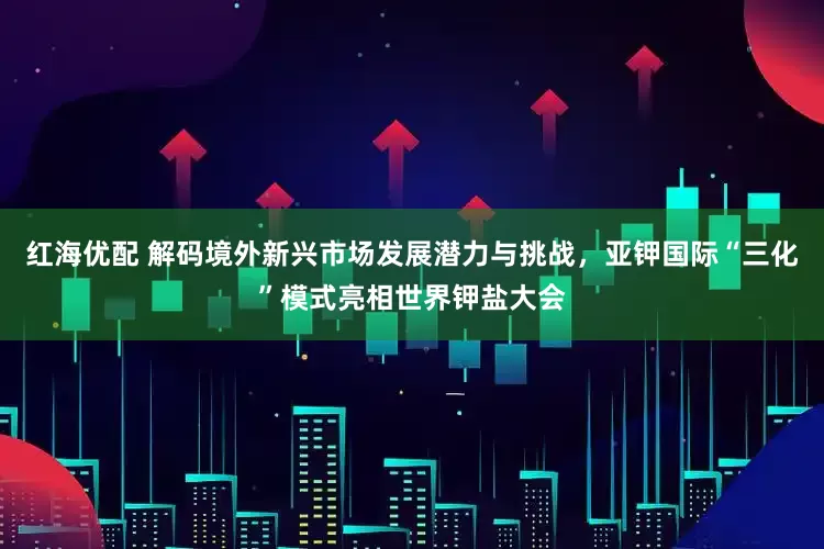 红海优配 解码境外新兴市场发展潜力与挑战，亚钾国际“三化”模式亮相世界钾盐大会