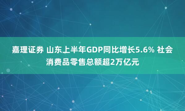 嘉理证券 山东上半年GDP同比增长5.6% 社会消费品零售总额超2万亿元