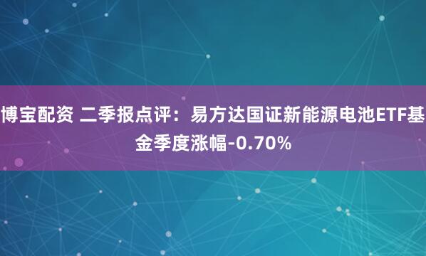 博宝配资 二季报点评：易方达国证新能源电池ETF基金季度涨幅-0.70%