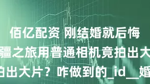 佰亿配资 刚结婚就后悔拍婚庆？新疆之旅用普通相机竟拍出大片？咋做到的_id__婚礼_旅行