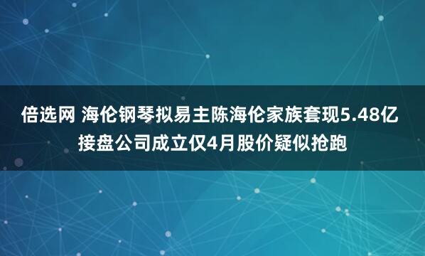 倍选网 海伦钢琴拟易主陈海伦家族套现5.48亿 接盘公司成立仅4月股价疑似抢跑