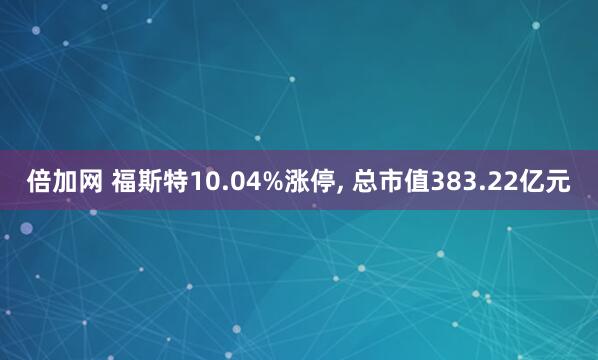 倍加网 福斯特10.04%涨停, 总市值383.22亿元