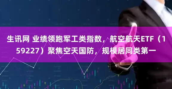 生讯网 业绩领跑军工类指数，航空航天ETF（159227）聚焦空天国防，规模居同类第一