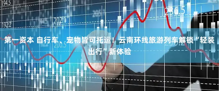 第一资本 自行车、宠物皆可托运！云南环线旅游列车解锁“轻装出行”新体验