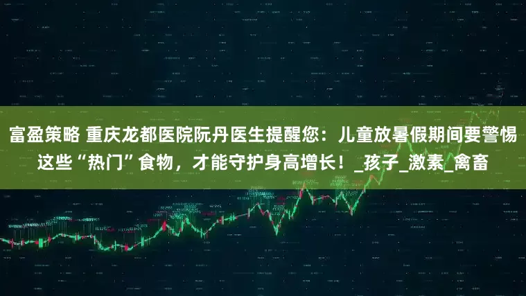 富盈策略 重庆龙都医院阮丹医生提醒您：儿童放暑假期间要警惕这些“热门”食物，才能守护身高增长！_孩子_激素_禽畜