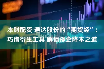 本财配资 通达股份的“期货经”：巧借衍生工具 解锁豫企降本之道