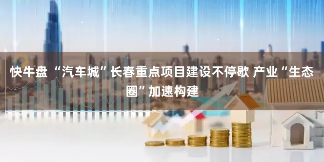 快牛盘 “汽车城”长春重点项目建设不停歇 产业“生态圈”加速构建