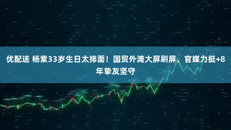 优配送 杨紫33岁生日太排面!国贸外滩大屏刷屏,官媒力挺+8年挚友坚守