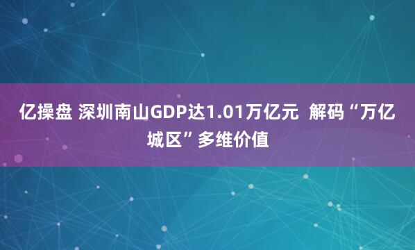 亿操盘 深圳南山GDP达1.01万亿元  解码“万亿城区”多维价值