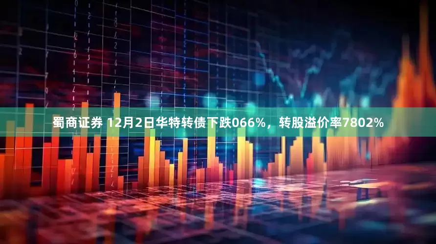 蜀商证券 12月2日华特转债下跌066%，转股溢价率7802%