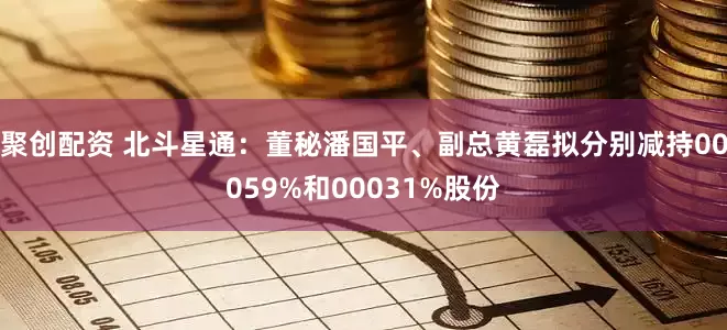 聚创配资 北斗星通:董秘潘国平、副总黄磊拟分别减持00059%和00031%股份