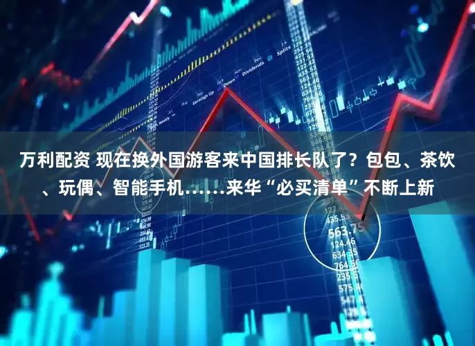 万利配资 现在换外国游客来中国排长队了?包包、茶饮、玩偶、智能手机……来华“必买清单”不断上新